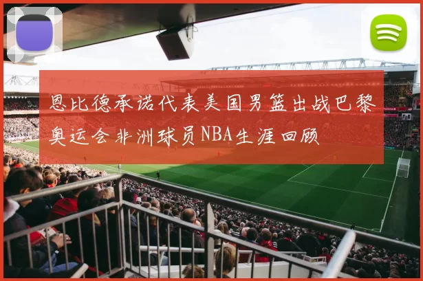 恩比德承诺代表美国男篮出战巴黎奥运会非洲球员NBA生涯回顾