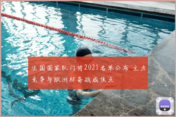 法国国家队门将2021名单公布 主力竞争与欧洲杯备战成焦点