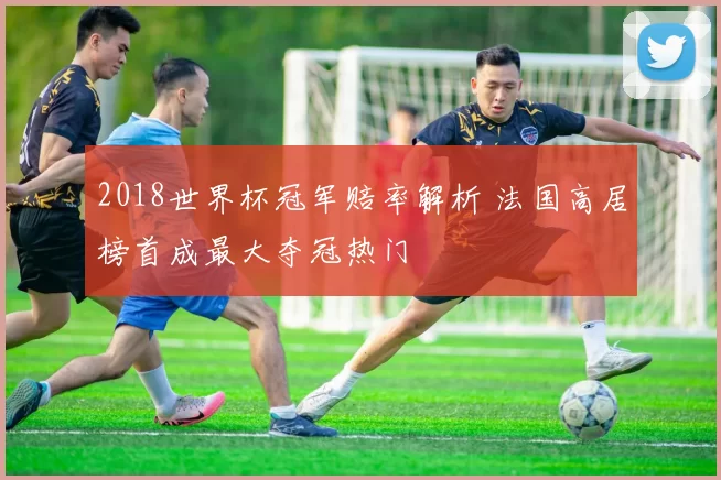2018世界杯冠军赔率解析 法国高居榜首成最大夺冠热门