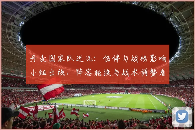 丹麦国家队近况:伤停与战绩影响小组出线,阵容轮换与战术调整看点