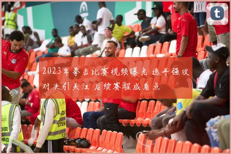 2023年拳击比赛视频曝光 选手强攻对决引关注 后续赛程成看点