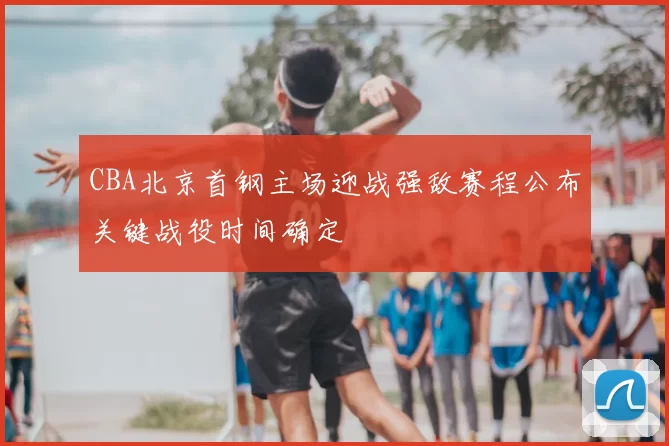 CBA北京首钢主场迎战强敌赛程公布关键战役时间确定