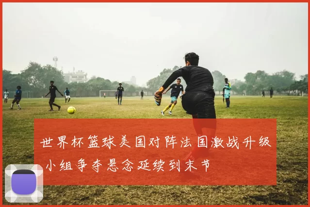 世界杯篮球美国对阵法国激战升级 小组争夺悬念延续到末节