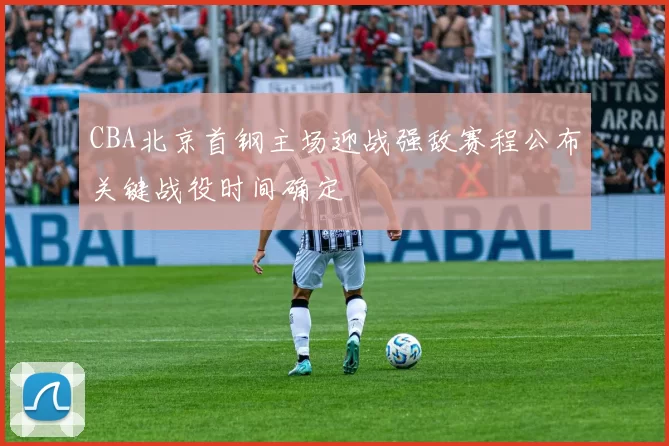 CBA北京首钢主场迎战强敌赛程公布关键战役时间确定