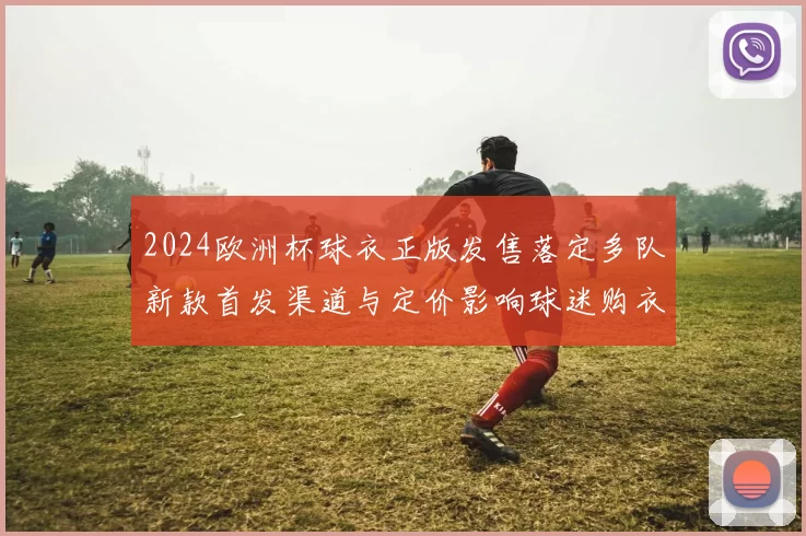 2024欧洲杯球衣正版发售落定多队新款首发渠道与定价影响球迷购衣