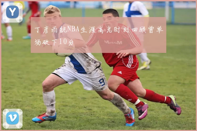 丁彦雨航NBA生涯高光时刻回顾曾单场砍下10分