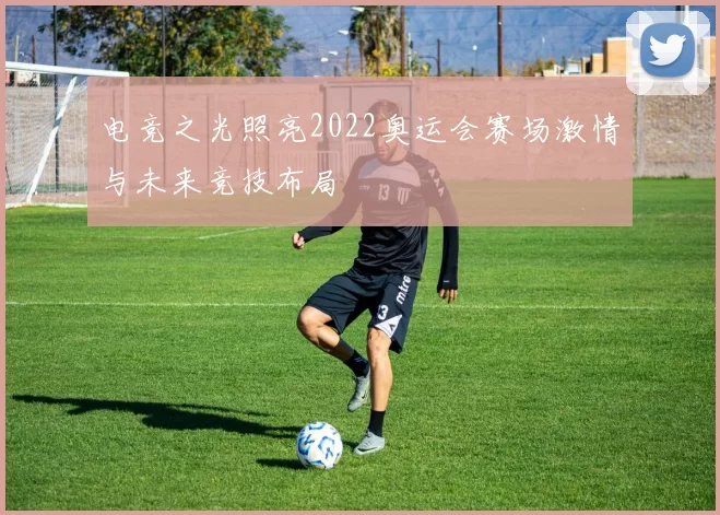 电竞之光照亮2022奥运会赛场激情与未来竞技布局