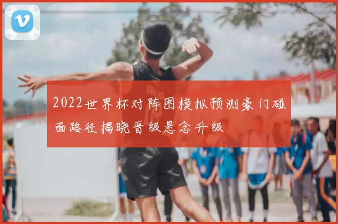 2022世界杯对阵图模拟预测豪门碰面路径揭晓晋级悬念升级