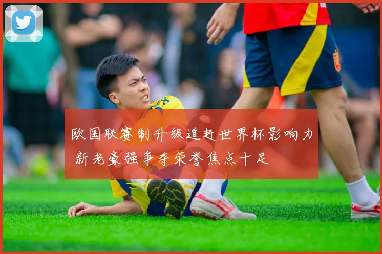 欧国联赛制升级追赶世界杯影响力 新老豪强争夺荣誉焦点十足