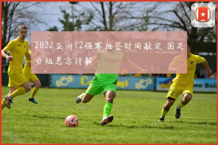 2022亚洲12强赛抽签时间敲定 国足分组悬念待解