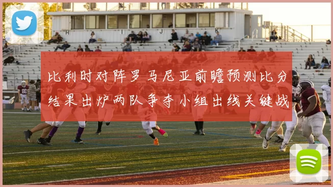 比利时对阵罗马尼亚前瞻预测比分结果出炉两队争夺小组出线关键战