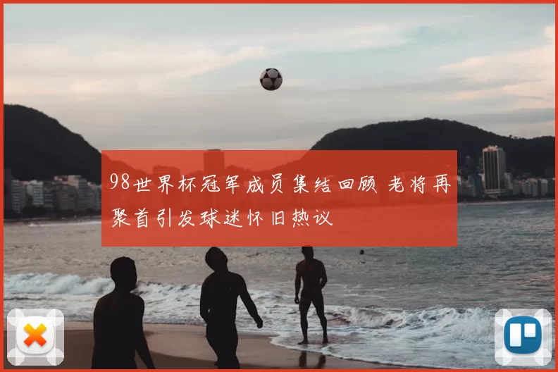 98世界杯冠军成员集结回顾 老将再聚首引发球迷怀旧热议