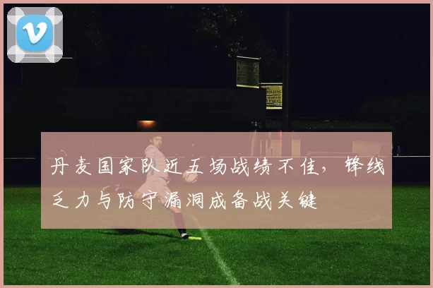 丹麦国家队近五场战绩不佳,锋线乏力与防守漏洞成备战关键