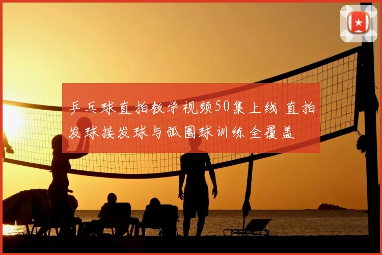 乒乓球直拍教学视频50集上线 直拍发球接发球与弧圈球训练全覆盖