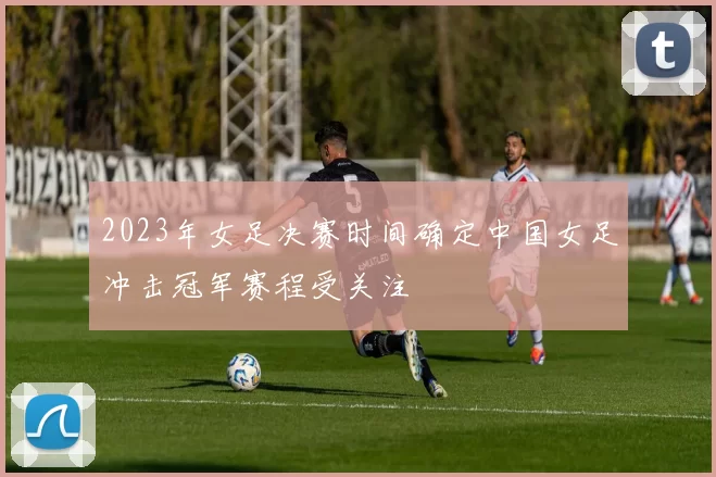 2023年女足决赛时间确定中国女足冲击冠军赛程受关注