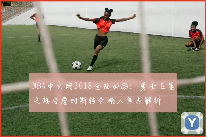 NBA中文网2018全面回顾：勇士卫冕之路与詹姆斯转会湖人焦点解析