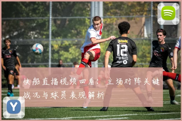 快船直播视频回看：主场对阵关键战况与球员表现解析