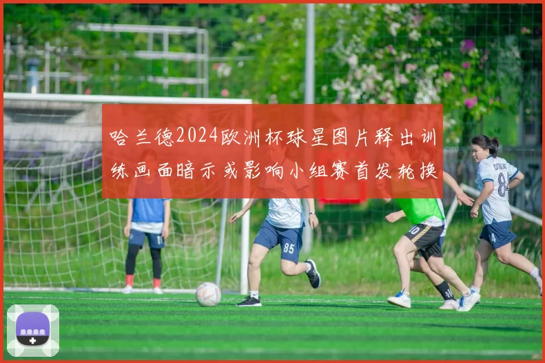 哈兰德2024欧洲杯球星图片释出训练画面暗示或影响小组赛首发轮换