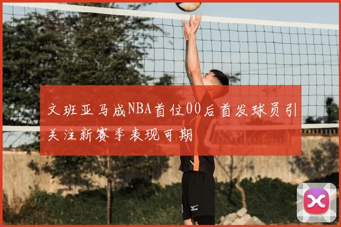 文班亚马成NBA首位00后首发球员引关注新赛季表现可期