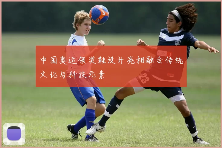 中国奥运领奖鞋设计亮相融合传统文化与科技元素