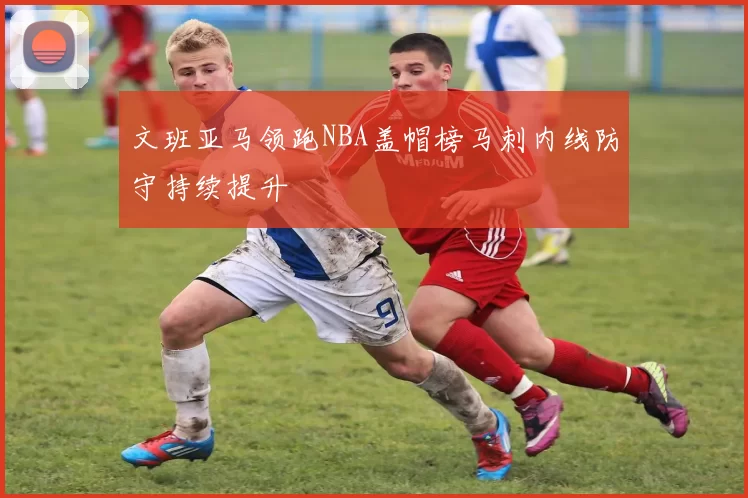 文班亚马领跑NBA盖帽榜马刺内线防守持续提升