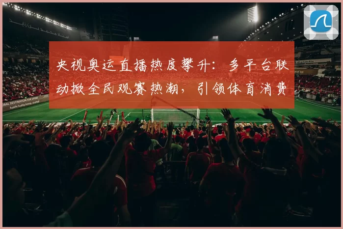 央视奥运直播热度攀升：多平台联动掀全民观赛热潮，引领体育消费潮
