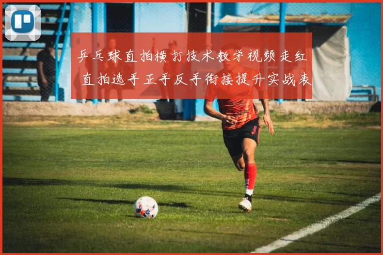 乒乓球直拍横打技术教学视频走红 直拍选手正手反手衔接提升实战表现