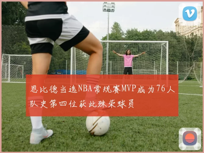 恩比德当选NBA常规赛MVP成为76人队史第四位获此殊荣球员