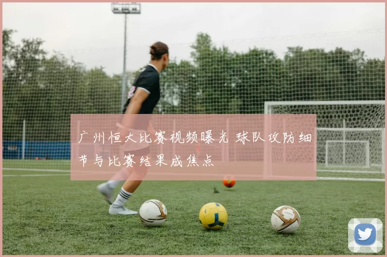 广州恒大比赛视频曝光 球队攻防细节与比赛结果成焦点
