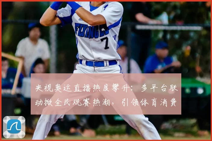 央视奥运直播热度攀升：多平台联动掀全民观赛热潮，引领体育消费潮