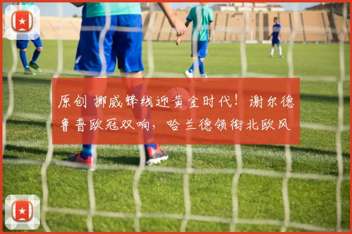 原创 挪威锋线迎黄金时代！谢尔德鲁普欧冠双响，哈兰德领衔北欧风暴已至