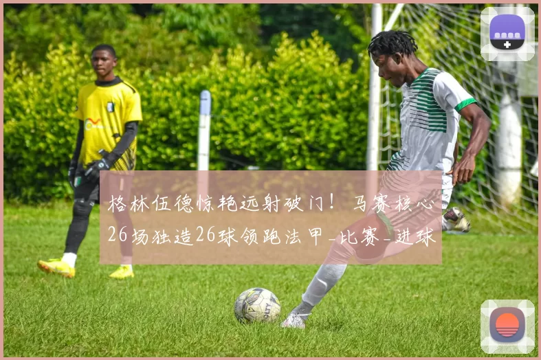 格林伍德惊艳远射破门!马赛核心26场独造26球领跑法甲_比赛_进球_身价