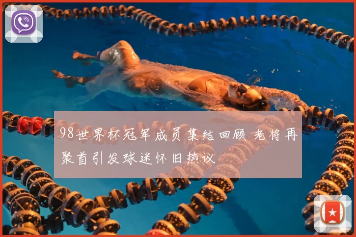 98世界杯冠军成员集结回顾 老将再聚首引发球迷怀旧热议
