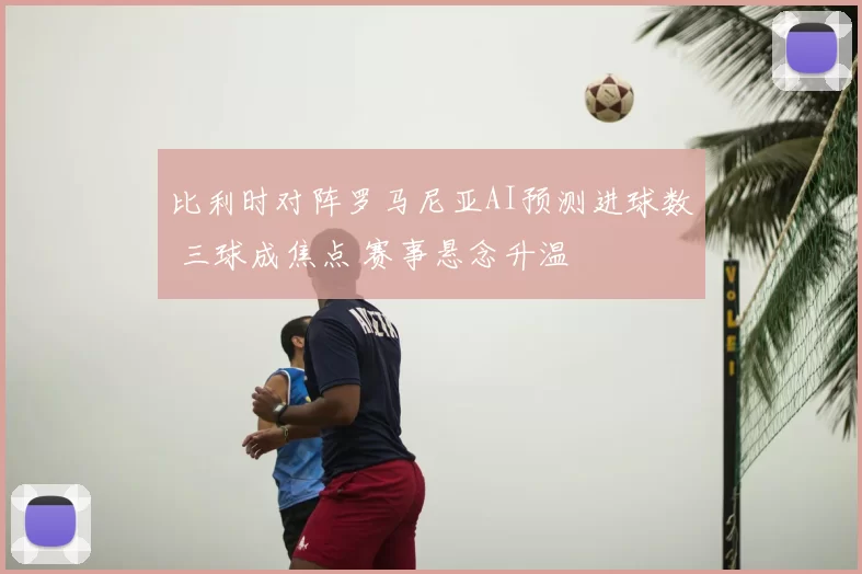 比利时对阵罗马尼亚AI预测进球数 三球成焦点 赛事悬念升温