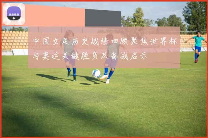 中国女足历史战绩回顾聚焦世界杯与奥运关键胜负及备战启示