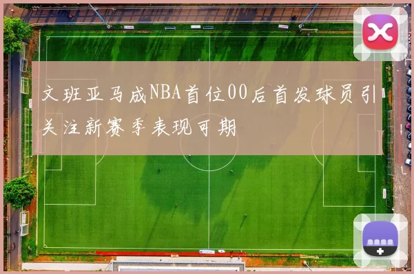 文班亚马成NBA首位00后首发球员引关注新赛季表现可期