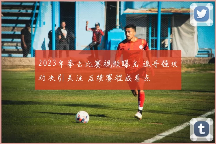 2023年拳击比赛视频曝光 选手强攻对决引关注 后续赛程成看点