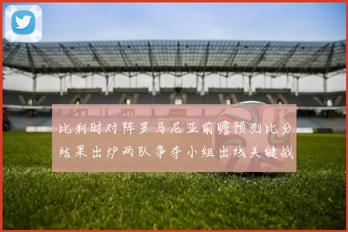 比利时对阵罗马尼亚前瞻预测比分结果出炉两队争夺小组出线关键战