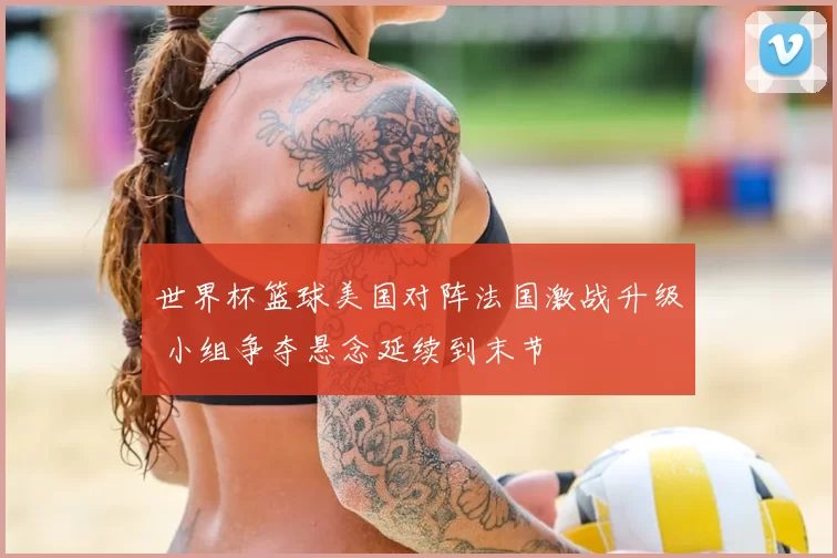 世界杯篮球美国对阵法国激战升级 小组争夺悬念延续到末节