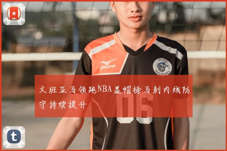 文班亚马领跑NBA盖帽榜马刺内线防守持续提升