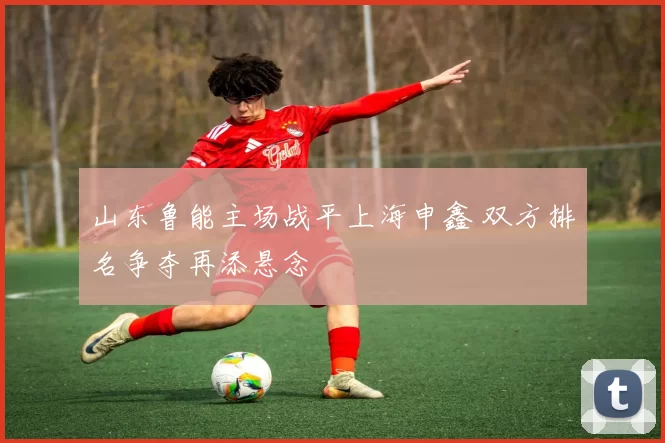 山东鲁能主场战平上海申鑫 双方排名争夺再添悬念