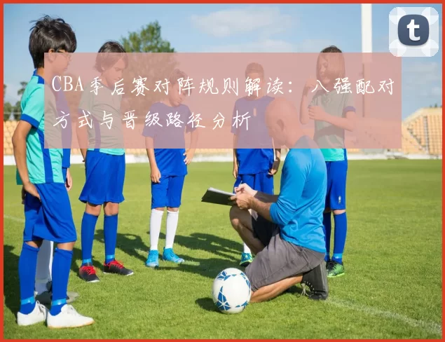 CBA季后赛对阵规则解读：八强配对方式与晋级路径分析