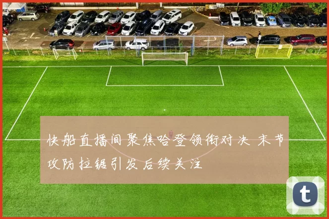 快船直播间聚焦哈登领衔对决 末节攻防拉锯引发后续关注