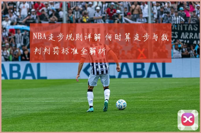 NBA走步规则详解 何时算走步与裁判判罚标准全解析
