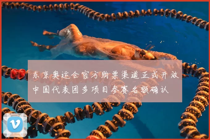 东京奥运会官方购票渠道正式开放中国代表团多项目参赛名额确认