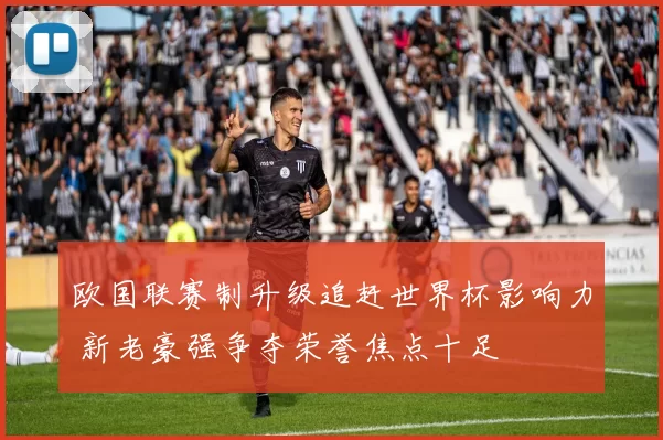 欧国联赛制升级追赶世界杯影响力 新老豪强争夺荣誉焦点十足