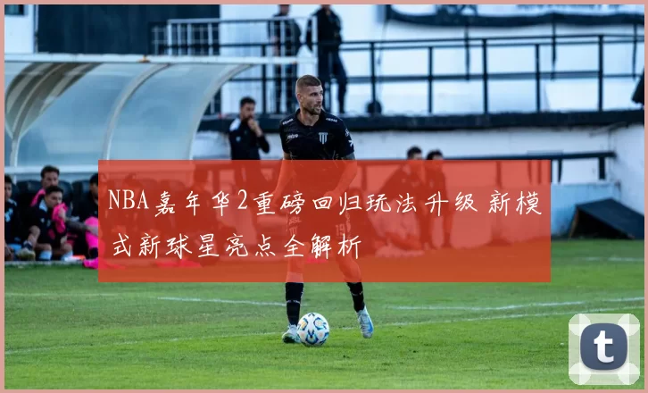 NBA嘉年华2重磅回归玩法升级 新模式新球星亮点全解析