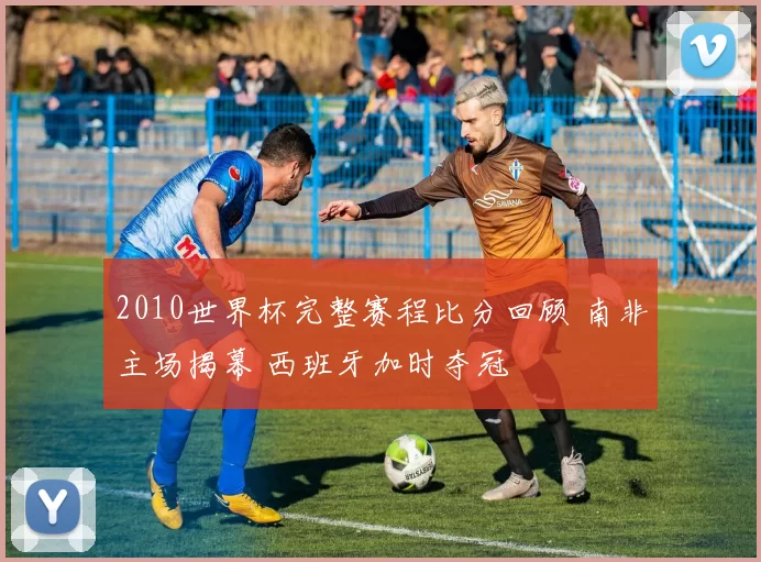 2010世界杯完整赛程比分回顾 南非主场揭幕 西班牙加时夺冠