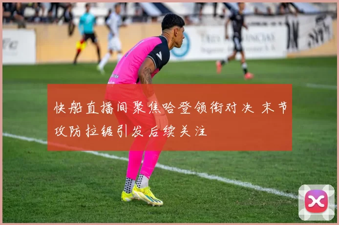 快船直播间聚焦哈登领衔对决 末节攻防拉锯引发后续关注