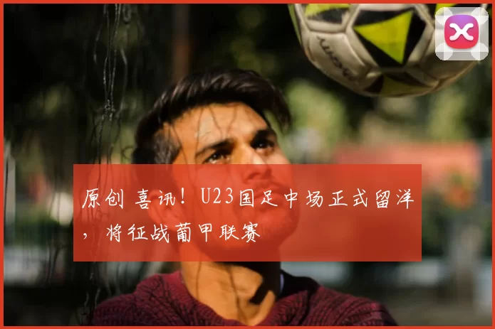 原创 喜讯！U23国足中场正式留洋，将征战葡甲联赛